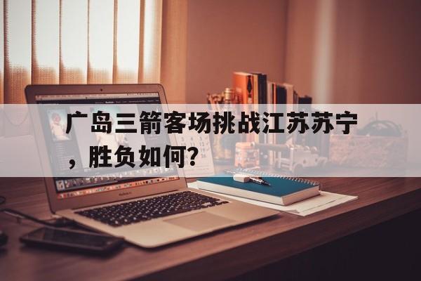 广岛三箭客场挑战江苏苏宁，胜负如何？的简单介绍